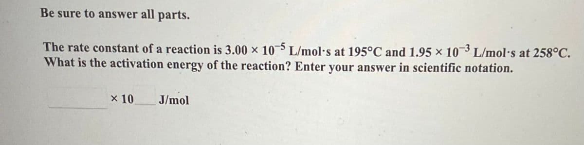 Be sure to answer all parts.
The rate constant of a reaction is 3.00 x 10-5 L/mol's at 195°C and 1.95 × 10-3 L/mol's at 258°C.
What is the activation energy of the reaction? Enter your answer in scientific notation.
x 10
J/mol