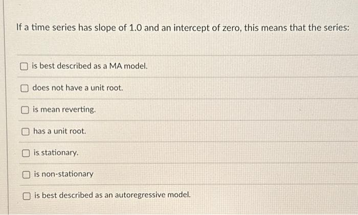 If a time series has slope of 1.0 and an intercept of zero, this means that the series:
is best described as a MA model.
does not have a unit root.
is mean reverting.
has a unit root.
is stationary.
is non-stationary
is best described as an autoregressive model.