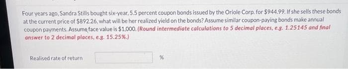 Four years ago, Sandra Stills bought six-year, 5.5 percent coupon bonds issued by the Oriole Corp. for $944.99. If she sells these bonds
at the current price of $892.26, what will be her realized yield on the bonds? Assume similar coupon-paying bonds make annual
coupon payments. Assume face value is $1,000. (Round intermediate calculations to 5 decimal places, e.g. 1.25145 and final
answer to 2 decimal places, e.g. 15.25%.)
Realised rate of return
%