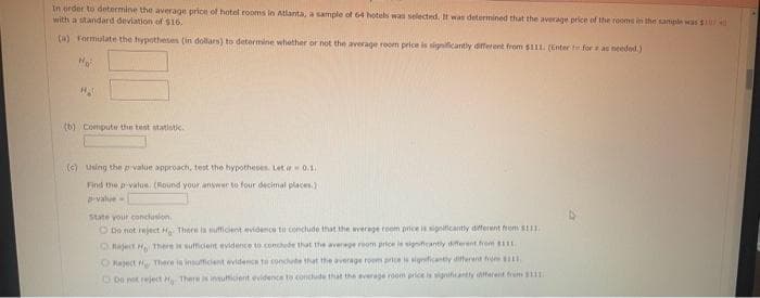 In order to determine the average price of hotel rooms in Atlanta, a sample of 64 hotels was selected. It was determined that the average price of the rooms in the sample was $174
with a standard deviation of $16.
(a) Formulate the hypotheses (in dollars) to determine whether or not the average room price is significantly different from $111. (Enter - for as needed.)
N₂²
HA
(b) Compute the test statistic.
(c) Using the p-value approach, test the hypotheses. Let = 0.1
Find the p-value. (Round your answer to four decimal places)
D-value=
State your conclusion
O Do not reject Hg There is sufficient evidence to conclude that the average room price is significantly different from $111.
C) Reject H There is sufficient evidence to conclude that the average room price is significantly different from $111.
Reject There is insufficient evidence to conclude that the average rooms price is significantly different from $111.
Do not reject H There is insufficient evidence to conclude that the average room price is significantly different from $111.