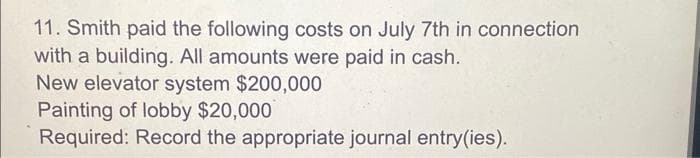 11. Smith paid the following costs on July 7th in connection
with a building. All amounts were paid in cash.
New elevator system $200,000
Painting of lobby $20,000
Required: Record the appropriate journal entry(ies).