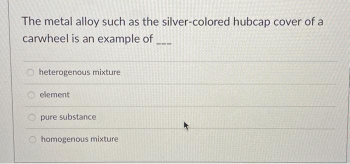 The metal alloy such as the silver-colored hubcap cover of a
carwheel is an example of
heterogenous mixture
element
pure substance
homogenous mixture
+