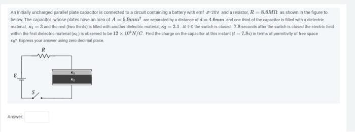 An initially uncharged parallel plate capacitor is connected to a circult containing a battery with emf 20V and a resistor, R 8.8M as shown in the figure to
below. The capacitor whose plates have an area of A = 5.9mm² are separated by a distance of d = 4.6mm and one third of the capacitor is filled with a dielectric
material, ₁3 and the rest (two thirds) is filled with another dielectric material, ₂-2.1. At t=0 the switch is closed. 7.8 seconds after the switch is closed the electric field
within the first dielectric material (x) is observed to be 12 x 10 N/C. Find the charge on the capacitor at this instant (t=7.8s) in terms of permitivity of free space
en? Express your answer using zero decimal place.
R
Answer: