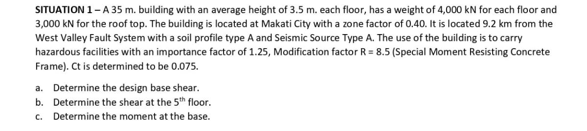 SITUATION 1- A 35 m. building with an average height of 3.5 m. each floor, has a weight of 4,000 kN for each floor and
3,000 kN for the roof top. The building is located at Makati City with a zone factor of 0.40. It is located 9.2 km from the
West Valley Fault System with a soil profile type A and Seismic Source Type A. The use of the building is to carry
hazardous facilities with an importance factor of 1.25, Modification factor R = 8.5 (Special Moment Resisting Concrete
Frame). Ct is determined to be 0.075.
a. Determine the design base shear.
b. Determine the shear at the 5th floor.
C.
Determine the moment at the base.
