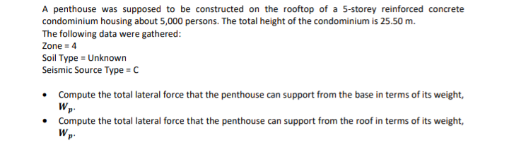 A penthouse was supposed to be constructed on the rooftop of a 5-storey reinforced concrete
condominium housing about 5,000 persons. The total height of the condominium is 25.50 m.
The following data were gathered:
Zone = 4
Soil Type = Unknown
Seismic Source Type = C
Compute the total lateral force that the penthouse can support from the base in terms of its weight,
Wp.
Compute the total lateral force that the penthouse can support from the roof in terms of its weight,
Wp-
