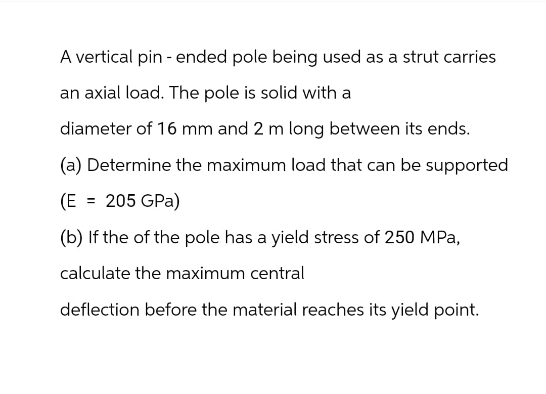 A vertical pin - ended pole being used as a strut carries
an axial load. The pole is solid with a
diameter of 16 mm and 2 m long between its ends.
(a) Determine the maximum load that can be supported
(E = 205 GPa)
(b) If the of the pole has a yield stress of 250 MPa,
calculate the maximum central
deflection before the material reaches its yield point.