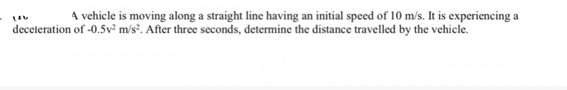 A vehicle is moving along a straight line having an initial speed of 10 m/s. It is experiencing a
LIV
deceleration of -0.5v² m/s². After three seconds, determine the distance travelled by the vehicle.