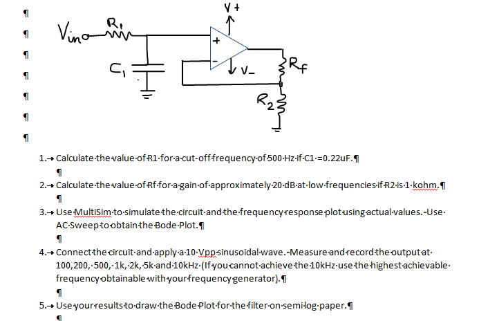 V +
Vino n
R.
RF
1.+ Calculate thevalue-of R1-for-a-cut-offfrequency-of 500-Hz-if-C1-=0.22uF.
2.+ Calculate-thevalue of Rf-for-a-gain-of-approximately-20-dB-at-low-frequenciesifR2-is-1-kohm.1
3.+ Use Multisimto-simulate the-circuit-andthe-frequencyresponse plotusingactual-values.-Use-
AC-Sweeptoobtainthe Bode-Plot.
4.+ Connectthe circuit-and-apply-a-10-Vppsinusoidal-wave.-Measure andrecordthe outputat-
100,200,-500,-1k,-2k,5k-and-10kHz-(Ifyou cannot-achieve the 10kHz-use the highestachievable-
frequency obtainable with yourfrequencygenerator).|
5.+ Useyourresultsto-draw-the Bode Plot-for-the filter-on-semiłog-paper.1
