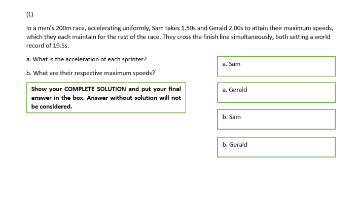 (L)
In a men's 200m race, accelerating uniformly, Sam takes 1.50s and Gerald 2.00s to attain their maximum speeds,
which they each maintain for the rest of the race. They cross the finish line simultaneously, both setting a world
record of 19.5s.
a. What is the acceleration of each sprinter?
a. Sam
b. What are their respective maximum speeds?
Show your COMPLETE SOLUTION and put your final
a. Gerald
answer in the box. Answer without solution will not
be considered.
b. Sam
b. Gerald
