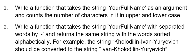 1.
2.
Write a function that takes the string 'YourFullName' as an argument
and counts the number of characters in it in upper and lower case.
Write a function that takes the string 'YourFullName' with separated
words by '-' and returns the same string with the words sorted
alphabetically. For example, the string "Kholodilin-Ivan-Yuryevich”
should be converted to the string "Ivan-Kholodilin-Yuryevich".