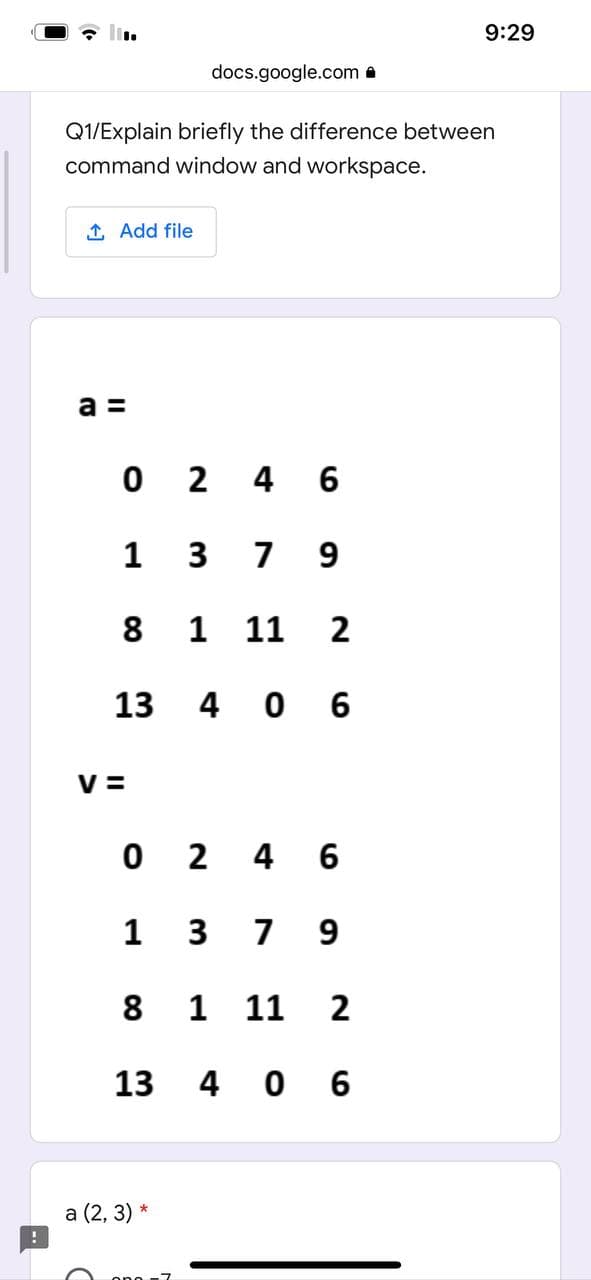 9:29
docs.google.com a
Q1/Explain briefly the difference between
command window and workspace.
1 Add file
а
0 2 4 6
1
7
9
8
1
11
2
13
4 0 6
V =
O 2 4 6
1
3
7 9
8
1
11
2
13
4 0 6
a (2, 3) *
