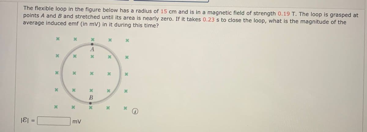 The flexible loop in the figure below has a radius of 15 cm and is in a magnetic field of strength 0.19 T. The loop is grasped at
points A and B and stretched until its area is nearly zero. If it takes 0.23 s to close the loop, what is the magnitude of the
average induced emf (in mV) in it during this time?
|E| =
mV
%3D
II
