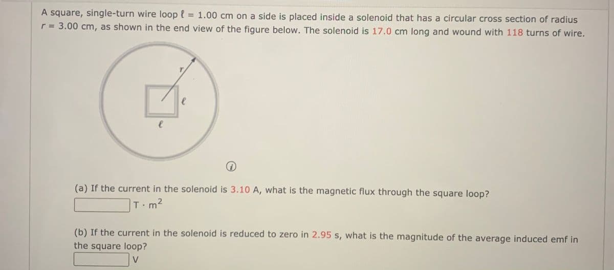 A square, single-turn wire loop { = 1.00 cm on a side is placed inside a solenoid that has a circular cross section of radius
r = 3.00 cm, as shown in the end view of the figure below. The solenoid is 17.0 cm long and wound with 118 turns of wire.
%3D
(a) If the current in the solenoid is 3.10 A, what is the magnetic flux through the square loop?
T m2
(b) If the current in the solenoid is reduced to zero in 2.95 s, what is the magnitude of the average induced emf in
the square loop?
V
