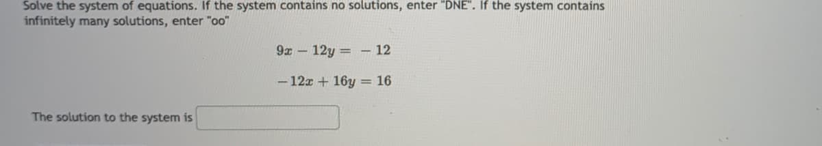 Solve the system of equations. If the system contains no solutions, enter "DNE". If the system contains
infinitely many solutions, enter "oo"
9x- 12y = – 12
- 12x + 16y = 16
The solution to the system is
