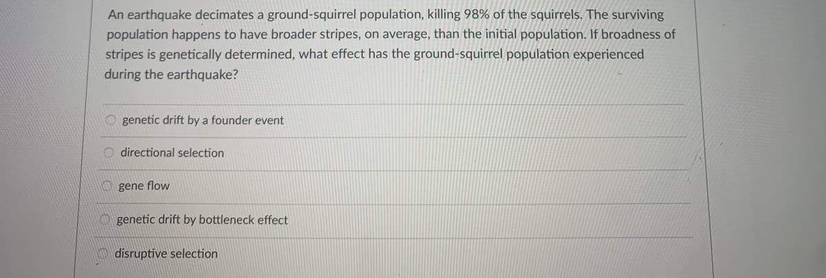 An earthquake decimates a ground-squirrel population, killing 98% of the squirrels. The surviving
population happens to have broader stripes, on average, than the initial population. If broadness of
stripes is genetically determined, what effect has the ground-squirrel population experienced
during the earthquake?
genetic drift by a founder event
O directional selection
O gene flow
O genetic drift by bottleneck effect
O disruptive selection
