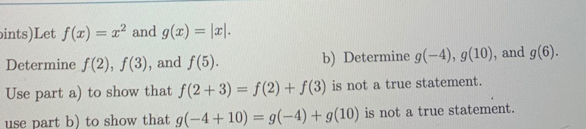 pints)Let f(x) = x² and g(x) = |x|.
Determine f(2), f(3), and f(5).
b) Determine g(-4), g(10), and g(6).
Use part a) to show that f(2 + 3) = f(2) + f(3) is not a true statement.
use part b) to show that g(-4+10) = g(-4) + g(10) is not a true statement.
