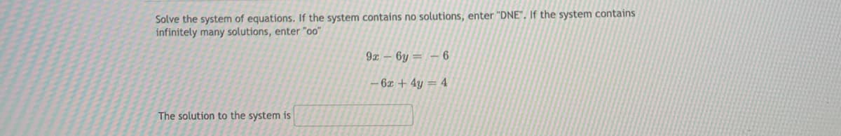 Solve the system of equations. If the system contains no solutions, enter "DNE". If the system contains
infinitely many solutions, enter "o0"
9 – 6y = – 6
– 6x + 4y = 4
The solution to the system is
