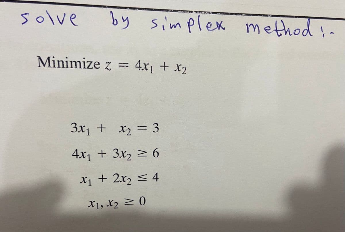 solve
by simplex method!.
Minimize z = 4x₁ + x₂
3x₁ + x₂ = 3
4x₁ + 3x₂ ≥ 6
x₁ + 2x₂ ≤ 4
X1, X₂ ≥ 0
^