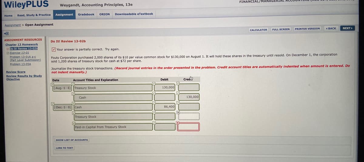 FINANCIAL/MAN.
WileyPLUS
Weygandt, Accounting Principles, 13e
Read, Study & Practice
Assignment
Gradebook
ORION
Downloadable eTextbook
Home
Assignment > Open Assignment
FULL SCREEN
PRINTER VERSION
1 BACK
NEXT
CALCULATOR
ASSIGNMENT RESOURCES
Do It! Review 13-02b
Chapter 13 Homework
O Do Iti Review 13-026
O Exercise 13-01
Problem 13-01A a-c
(Part Level Submission)
Problem 13-05A
Z Your answer is partially correct. Try again.
Fouts Corporation purchased 2,000 shares of its $10 par value common stock for $130,000 on August 1. It will hold these shares in the treasury until resold. On December 1, the corporation
sold 1,200 shares of treasury stock for cash at $72 per share.
Journalize the treasury stock transactions. (Record journal entries in the order presented in the problem. Credit account titles are automatically indented when amount is entered. Do
not indent manually.)
Review Score
Review Results by Study
Objective
Date
Account Titles and Explanation
Debit
Crea
Aug. 1 Treasury Stock
130,000
Cash
130,000
| Dec. 1 Cash
86,400
Treasury Stock
Paid-in Capital from Treasury Stock
SHOW LIST OF ACCOUNTS
LINK TO TEXT

