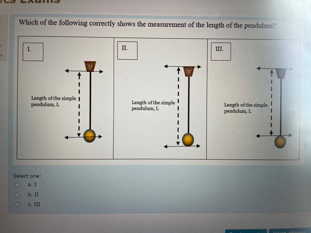 Which of the following correctly shows the measurement of the length of the pendulum?
I.
II.
III.
en
Length of the simple |
pendulum, L
Length of the simple
pendulum, L
Length of the simple
pendulum, L
Select one:
a. I
b. II
с. III
