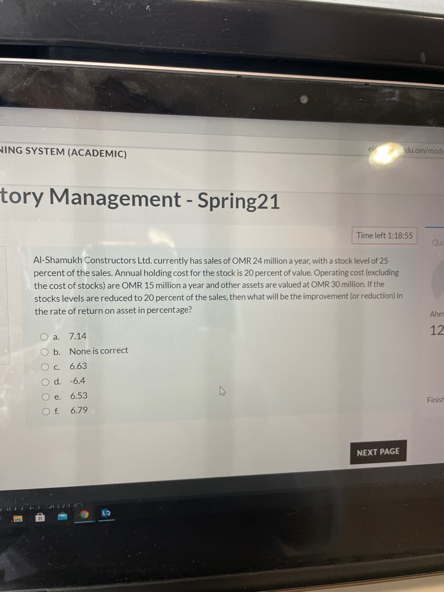 NING SYSTEM (ACADEMIC)
el
edu.om/mod,
tory Management - Spring21
Time left 1:18:55
Qui
Al-Shamukh Constructors Ltd. currently has sales of OMR 24 million a year, with a stock level of 25
percent of the sales. Annual holding cost for the stock is 20 percent of value. Operating cost (excluding
the cost of stocks) are OMR 15 million a year and other assets are valued at OMR 30 million. If the
stocks levels are reduced to 20 percent of the sales, then what will be the improvement (or reduction) in
the rate of return on asset in percentage?
Ahm
12
O a.
7.14
O b. None is correct
O c.
6.63
O d. -6.4
Oe.
6.53
Finish
Of.
6.79
NEXT PAGE
