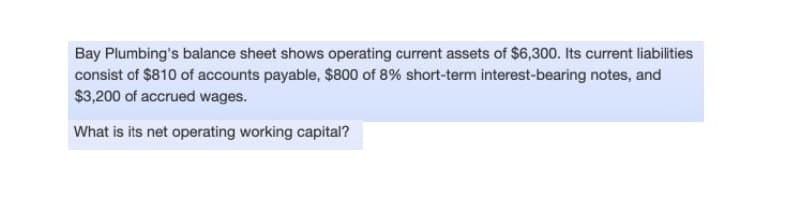 Bay Plumbing's balance sheet shows operating current assets of $6,300. Its current liabilities
consist of $810 of accounts payable, $800 of 8% short-term interest-bearing notes, and
$3,200 of accrued wages.
What is its net operating working capital?
