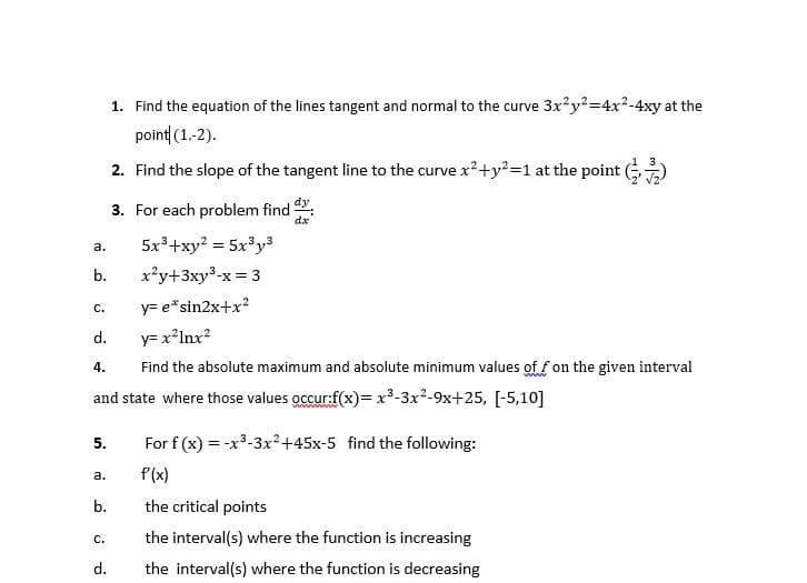 1. Find the equation of the lines tangent and normal to the curve 3x?y?=4x2-4xy at the
point (1.-2).
2. Find the slope of the tangent line to the curve x²+y?=1 at the point )
dy
3. For each problem find
dx
5x3+xy? = 5x³y³
а.
b.
x²y+3xy³-x = 3
y= e*sin2x+x?
с.
d.
y= x?Inx?
Find the absolute maximum and absolute minimum values of f on the given interval
4.
and state where those values occur:f(x)=x³-3x2-9x+25, [-5,10]
www
5.
For f (x) = -x3-3x²+45x-5 find the following:
f(x)
а.
b.
the critical points
the interval(s) where the function is increasing
с.
d.
the interval(s) where the function is decreasing
