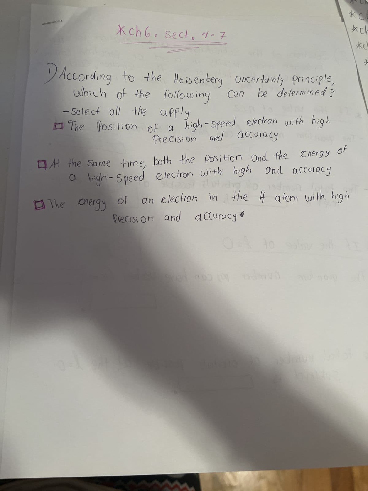 *ch 6. sect. 4-7
According to the Heisenberg uncertainty principle,
be determined?
which of the following
- Select all the apply
The Position of a high-speed electron with high
Precision and accuracy.
Can
of
Precision
on 700
At the same time, both the position and the energy
a high-Speed electron with high and accuracy
942 2007 do 10. 19
an electron in the I atom with high
The energy
and accuracy
0= 40 sulov silt
dolidio
*cl
ch
*ch
*
d WUN
n
of