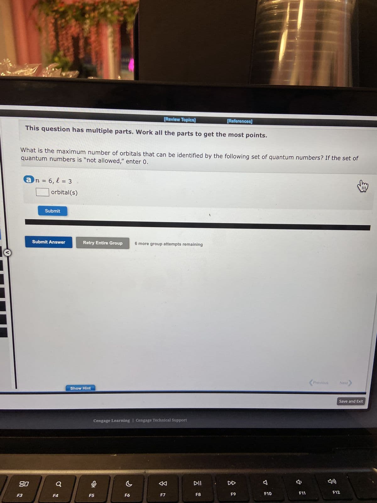 [Review Topics]
This question has multiple parts. Work all the parts to get the most points.
quantum numbers is "not allowed," enter 0.
What is the maximum number of orbitals that can be identified by the following set of quantum numbers? If the set of
F3
an=6, l = 3
80
orbital(s)
Submit
Submit Answer
Q
F4
Retry Entire Group
Show Hint
Cengage Learning Cengage Technical Support
F5
6 more group attempts remaining
F6
F7
[References]
DII
F8
8
F9
F10
7,
F11
<Previous Next
Save and Exit
F12