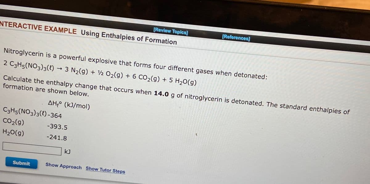 [Review Topics]
INTERACTIVE EXAMPLE Using Enthalpies of Formation
Nitroglycerin is a powerful explosive that forms four different gases when detonated:
2 C3H5(NO3)3(1)→ 3 N₂(g) + 1/2O₂(g) + 6 CO₂(g) + 5 H₂O(g)
Calculate the enthalpy change that occurs when 14.0 g of nitroglycerin is detonated. The standard enthalpies of
formation are shown below.
C3H5(NO3)3(1) -364
CO₂(g)
H₂O(g)
ΔΗ,° (kJ/mol)
Submit
-393.5
-241.8
[References]
kJ
Show Approach Show Tutor Steps