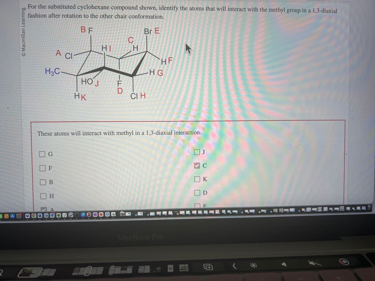 ZAG
R
O Macmillan Learning
For the substituted cyclohexane compound shown, identify the atoms that will interact with the methyl group in a 1,3-diaxial
fashion after rotation to the other chair conformation.
BF
Br E
H3C-
6
G
OF
A CI
А
B
H
HOJ
HK
HI
-FD
C
H
These atoms will interact with methyl in a 1,3-diaxial interaction.
СІ Н
HF
HG
4
MacBook Pro
C
K
D
F
昆明昆 保
<
ITALIS