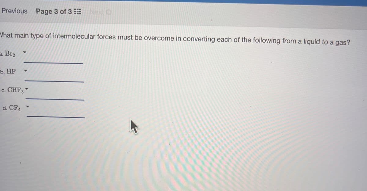 Previous Page 3 of 3 Next O
What main type of intermolecular forces must be overcome in converting each of the following from a liquid to a gas?
a. Br₂
b. HF
c. CHF3
d. CF4