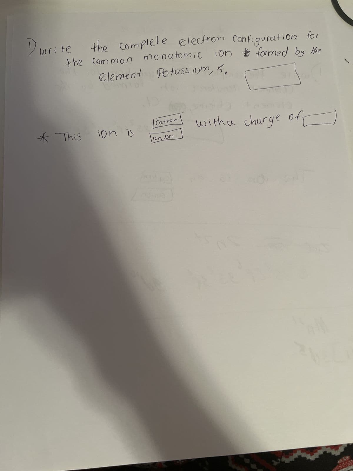 D₁
the complete electron Configuration for
the common monatomic ion formed by the
NE
Clement Potassium, K,
write
* This
ion is
Cation
anion
Noil
ning
✓
with a charge of
01