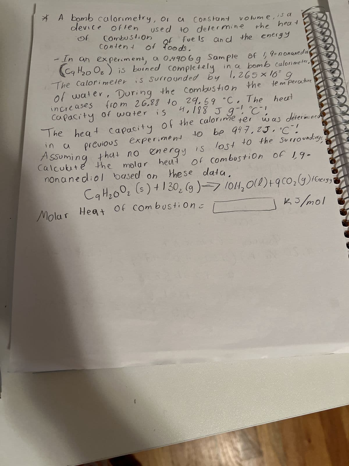 * A bomb calorimetry, Or a Constant
of
device offen
Combustion
Content
volume, is a
the heat
used to determine
of fuels and the energy
of foods.
the temperature
heat
- In an experiment, a 0.4906 g Sample of 1,9-nonaneda
(C9H₂0 O₂) is burned completely in a bomb calorimeter.
The Calorimeter is surrounded by 1.265 × 16³ g
of water. During the combustion the
from 26.88 to 29.59 °C. The
increases
Capacity of water is
4,188 J g! °C!
of the calorime ter
was determined
The heat capacity
be 947,25 °C!
previous experiment
+0
in a
Assuming that no energy is lost to the surrounding;
Calculate the molar heat
molar heat
nonanediol based on
of combustion of 1,9-
these data.
Ca H₂00₂ (s) + 130₂ (g) → 10H₂O(l) +9 CO₂ (g) 1 Cergy
2
Heat Of Combustion=
kJ/mol
Molar