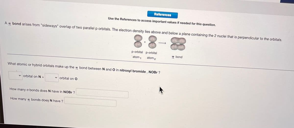 AT bond arises from "sideways" overlap of two parallel p orbitals. The electron density lies above and below a plane containing the 2 nuclei that is perpendicular to the orbitals.
8
8
orbital on N +
orbital on O
References
Use the References to access important values if needed for this question.
What atomic or hybrid orbitals make up the bond between N and O in nitrosyl bromide, NOBr?
How many o bonds does N have in NOBr?
How many bonds does N have?
+
p-orbital p-orbital
atom ₁ atom 2
π bond