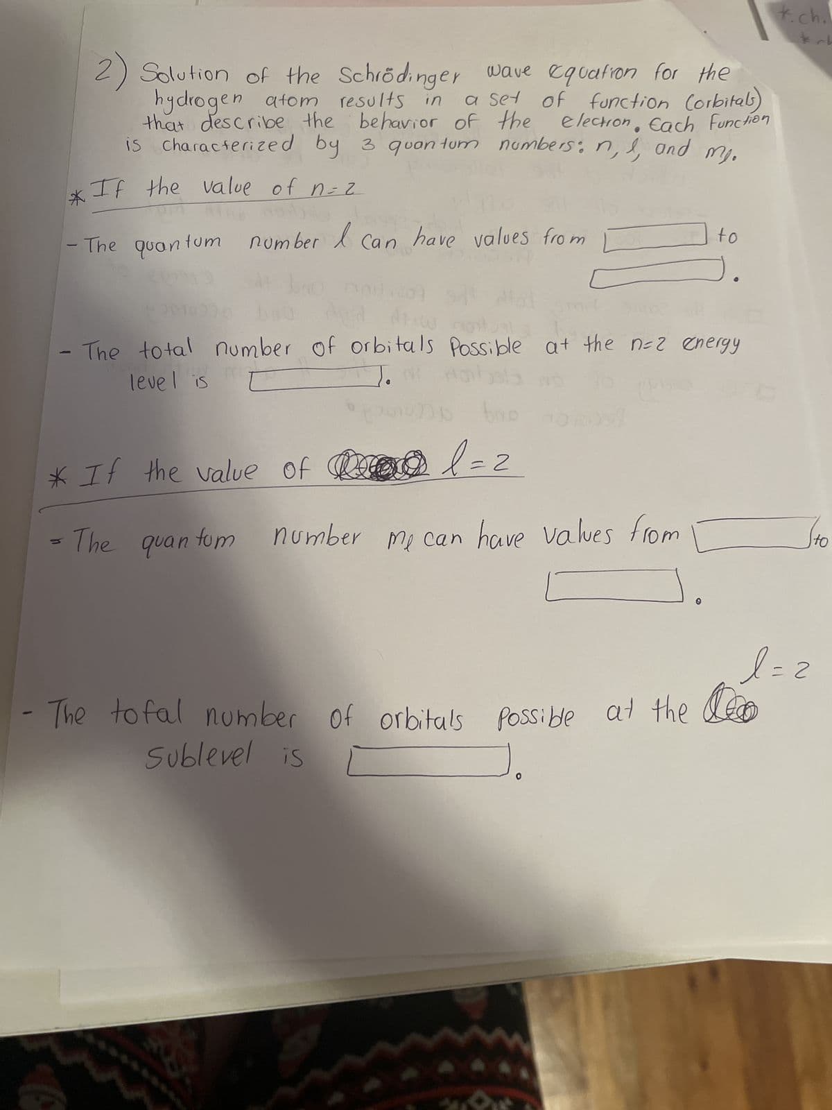 2) Solution of the Schrödinger wave equation for the
hydrogen atom results in a set of function (orbitals)
that describe the behavior of the
election. Each Function
characterized by 3 quantum numbers: n, I and my.
is
*If the value of n=2
number
в со
- The quan
tum
* If the value of
The quan
A
Can
fom
have values from
mit
level is
- The total number of orbitals Possible at the n=2 energy
HO
POT 1209
bro
l=2
number me can have values from
(10)
- The tofal number of orbitals possible at the
Sublevel is
to
*.ch.
koh
l=2
to