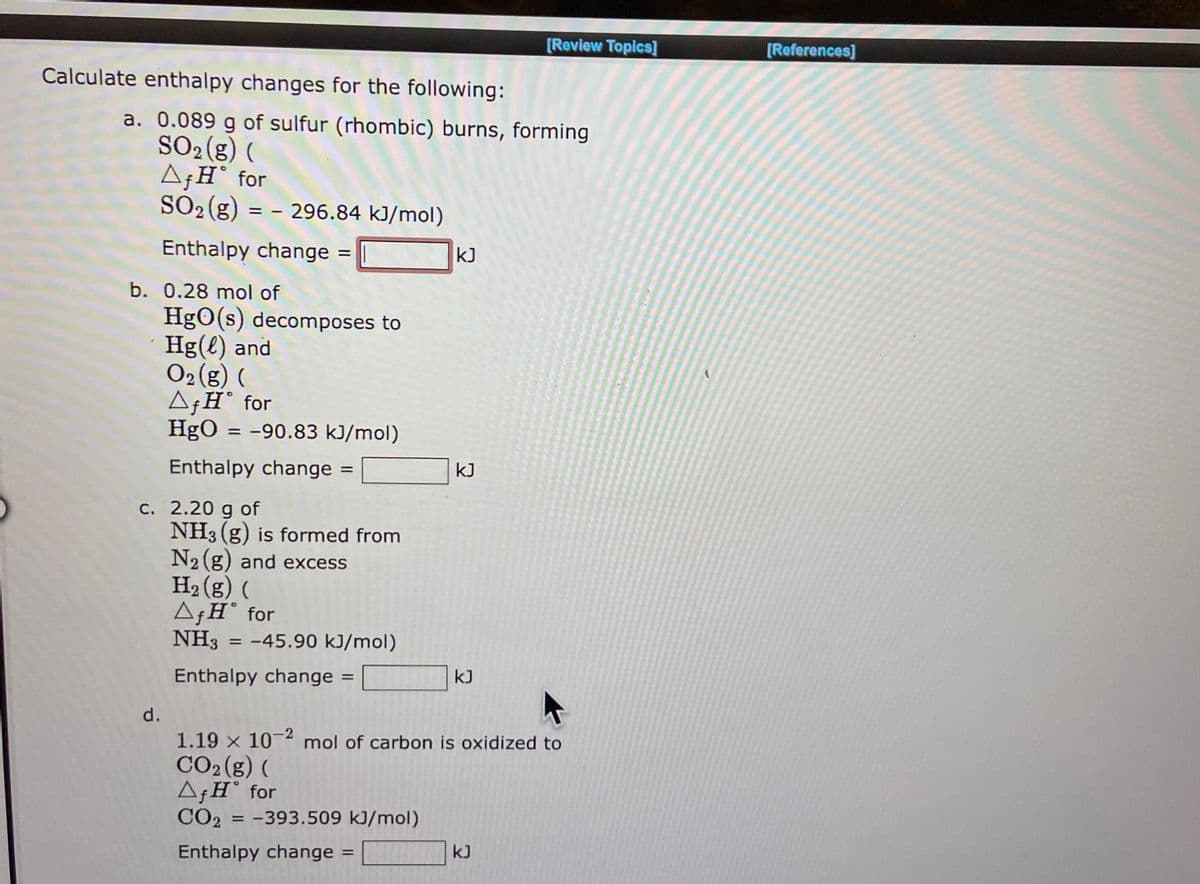 Calculate enthalpy changes for the following:
a. 0.089 g of sulfur (rhombic) burns, forming
SO₂(g) (
▲ƒH˚ for
SO₂ (g) = - 296.84 kJ/mol)
Enthalpy change
b. 0.28 mol of
d.
=
HgO(s) decomposes to
Hg(l) and
O₂(g) (
c. 2.20 g of
Af HⓇ for
HgO = -90.83 kJ/mol)
Enthalpy change =
NH3(g) is formed from
N₂(g) and excess
H₂(g) (
Af HⓇ for
NH3 = -45.90 kJ/mol)
Enthalpy change
=
KJ
=
kJ
kJ
[Review Topics]
A
1.19 x 10-2 mol of carbon is oxidized to
CO2(g) (
AfH for
CO2 = -393.509 kJ/mol)
Enthalpy change
kJ
[References]