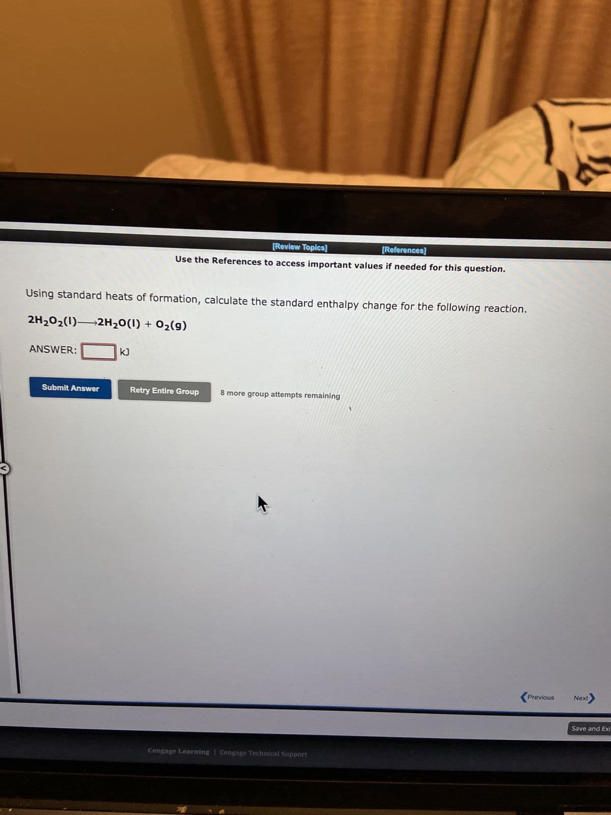 Using standard heats of formation, calculate the standard enthalpy change for the following reaction.
2H₂O₂(1)→2H₂O(1) + O₂(g)
ANSWER:
Submit Answer
[Review Topics]
[References]
Use the References to access important values if needed for this question.
kJ
Retry Entire Group
8 more group attempts remaining
Cengage Learning Cengage Technical Support
<Previous
Next
Save and Exi