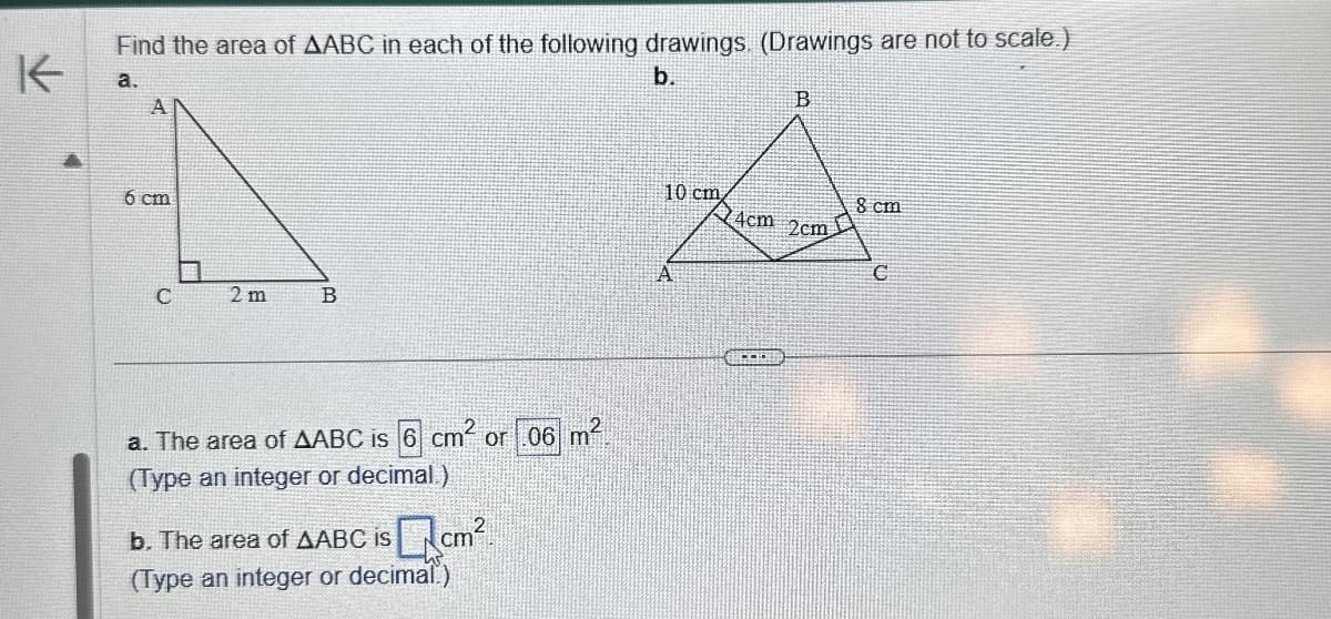 K
Find the area of AABC in each of the following drawings. (Drawings are not to scale.)
a.
6 cm
C
2 m
B
a. The area of AABC is 6 cm² or .06 m²
(Type an integer or decimal.)
b. The area of AABC is Qcm²
(Type an integer or decimal.)
b.
B
10 cm
8 cm
4cm 2cm
C
A