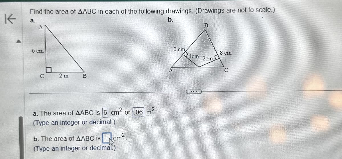 K
Find the area of AABC in each of the following drawings. (Drawings are not to scale.)
a.
6 cm
C
2 m
B
a. The area of AABC is 6 cm² or .06 m²
(Type an integer or decimal.)
b. The area of AABC is
Qcm²
(Type an integer or decimal.)
b.
B
10 cm
8 cm
4cm 2cm
C
A