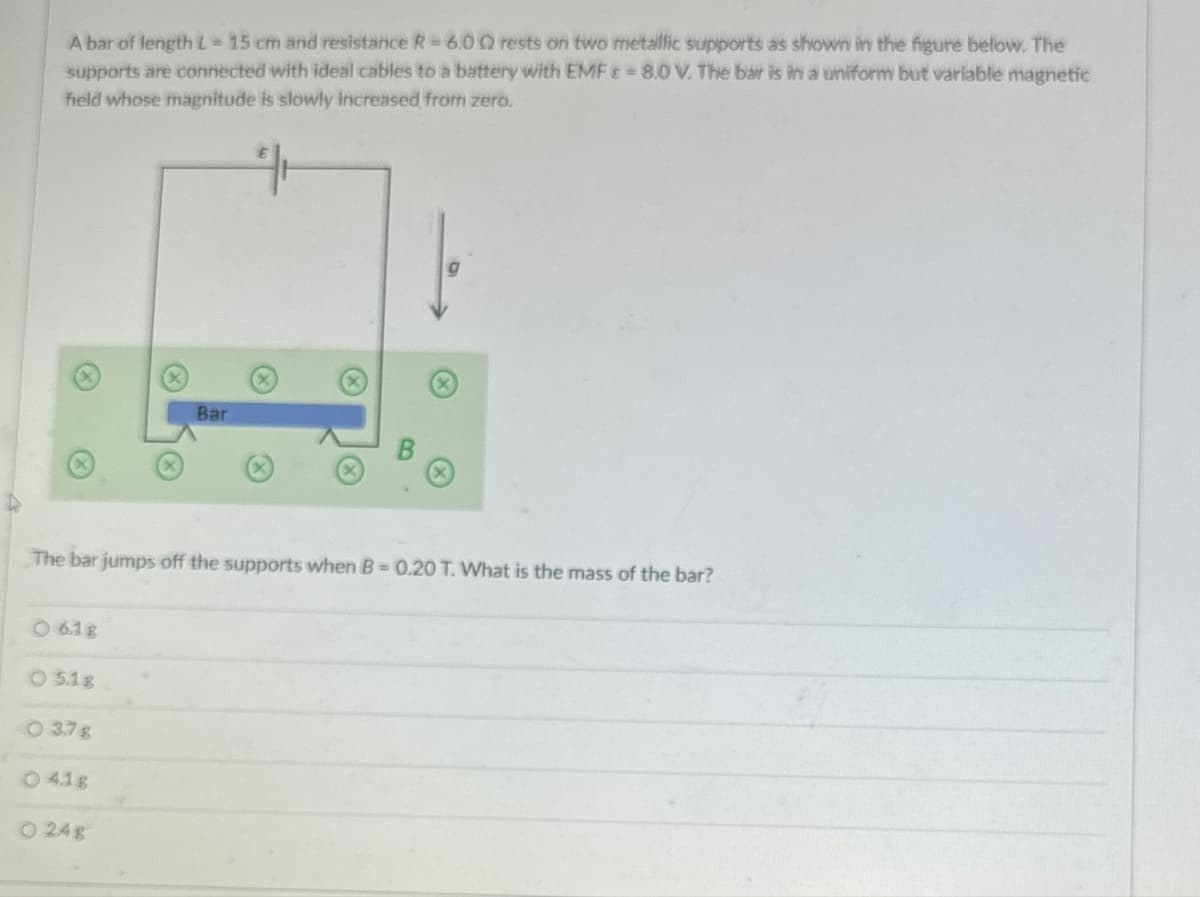A bar of length L = 15 cm and resistance R = 6.002 rests on two metallic supports as shown in the figure below. The
supports are connected with ideal cables to a battery with EMF = 8.0 V. The bar is in a uniform but variable magnetic
field whose magnitude is slowly increased from zero.
K
Bar
The bar jumps off the supports when B=0.20 T. What is the mass of the bar?
6.1g
03.18
037g
4.1g
024g