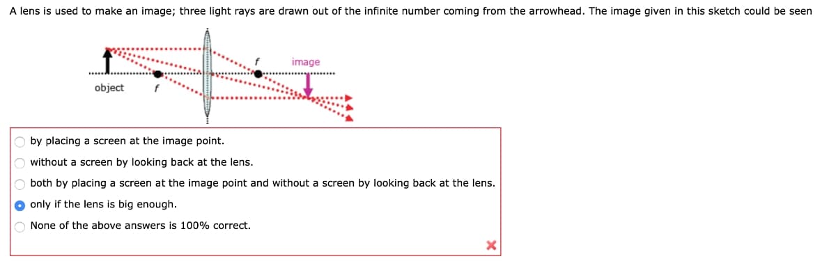 A lens is used to make an image; three light rays are drawn out of the infinite number coming from the arrowhead. The image given in this sketch could be seen
object
image
by placing a screen at the image point.
without a screen by looking back at the lens.
both by placing a screen at the image point and without a screen by looking back at the lens.
only if the lens is big enough.
None of the above answers is 100% correct.