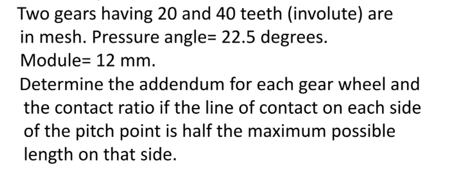 Two gears having 20 and 40 teeth (involute) are
in mesh. Pressure angle= 22.5 degrees.
Module= 12 mm.
Determine the addendum for each gear wheel and
the contact ratio if the line of contact on each side
of the pitch point is half the maximum possible
length on that side.
