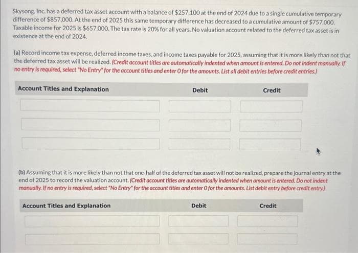 Skysong, Inc. has a deferred tax asset account with a balance of $257,100 at the end of 2024 due to a single cumulative temporary
difference of $857,000. At the end of 2025 this same temporary difference has decreased to a cumulative amount of $757,000.
Taxable income for 2025 is $657,000. The tax rate is 20% for all years. No valuation account related to the deferred tax asset is in
existence at the end of 2024.
(a) Record income tax expense, deferred income taxes, and income taxes payable for 2025, assuming that it is more likely than not that
the deferred tax asset will be realized. (Credit account titles are automatically indented when amount is entered. Do not indent manually. If
no entry is required, select "No Entry" for the account titles and enter O for the amounts. List all debit entries before credit entries.)
Account Titles and Explanation
Debit
Credit
(b) Assuming that it is more likely than not that one-half of the deferred tax asset will not be realized, prepare the journal entry at the
end of 2025 to record the valuation account. (Credit account titles are automatically indented when amount is entered. Do not indent
manually. If no entry is required, select "No Entry" for the account titles and enter O for the amounts. List debit entry before credit entry)
Account Titles and Explanation
Debit
Credit