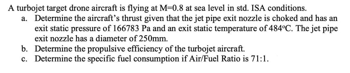 A turbojet target drone aircraft is flying at M=0.8 at sea level in std. ISA conditions.
a. Determine the aircraft's thrust given that the jet pipe exit nozzle is choked and has an
exit static pressure of 166783 Pa and an exit static temperature of 484°C. The jet pipe
exit nozzle has a diameter of 250mm.
b. Determine the propulsive efficiency of the turbojet aircraft.
c. Determine the specific fuel consumption if Air/Fuel Ratio is 71:1.