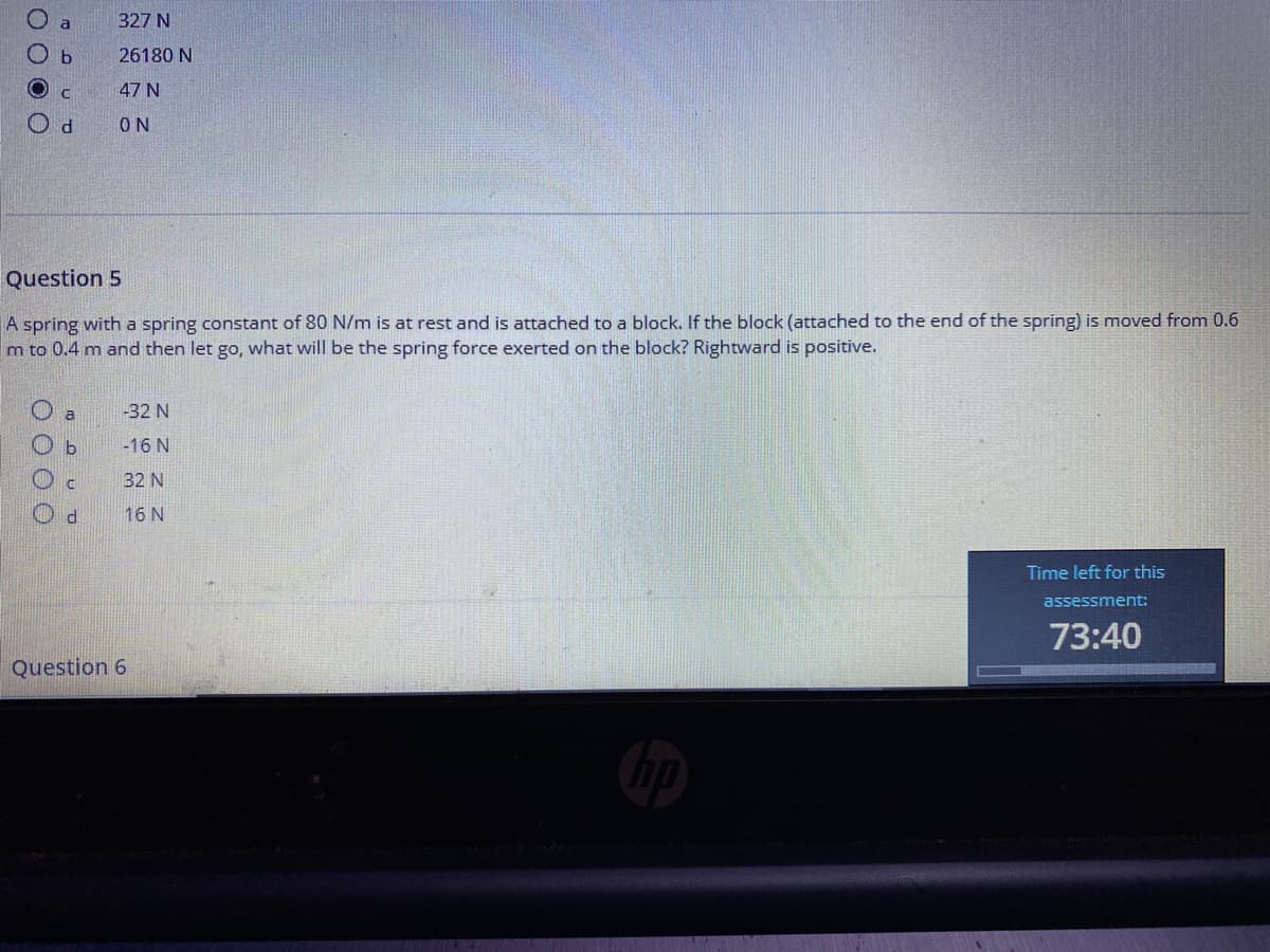 327 N
O b
26180 N
47 N
O d
ON
Question 5
A spring with a spring constant of 80 N/m is at rest and is attached to a block. If the block (attached to the end of the spring) is moved from 0.6
m to 0.4 m and then let go, what will be the spring force exerted on the block? Rightward is positive.
-32 N
-16 N
32 N
16 N
Time left for this
assessment:
73:40
Question 6
O 0 0 O
