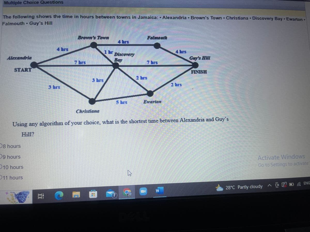 Multiple Choice Questions
The following shows the time in hours between towns in Jamaica: Alexandria - Brown's Town - Christiana. Discovery Bay Ewarton -
Falmouth Guy's Hill
Alexandria
START
D8 hours
D9 hours
4 hrs
10 hours
11 hours
3 hrs
Brown's Town
7 hrs
3 hrs
Christiana
4 brs
1 hr Discovery
Bay
5 hrs
A
2²4
Falmouth
7 hrs
Ewarton
C
Using any algorithm of your choice, what is the shortest time between Alexandria and Guy's
Hill?
4 hrs
W
2 hrs
Guy's Hill
FINISH
Activate Windows
Go to Settings to activate
28°C Partly cloudy ^ @ ¹□ ENG