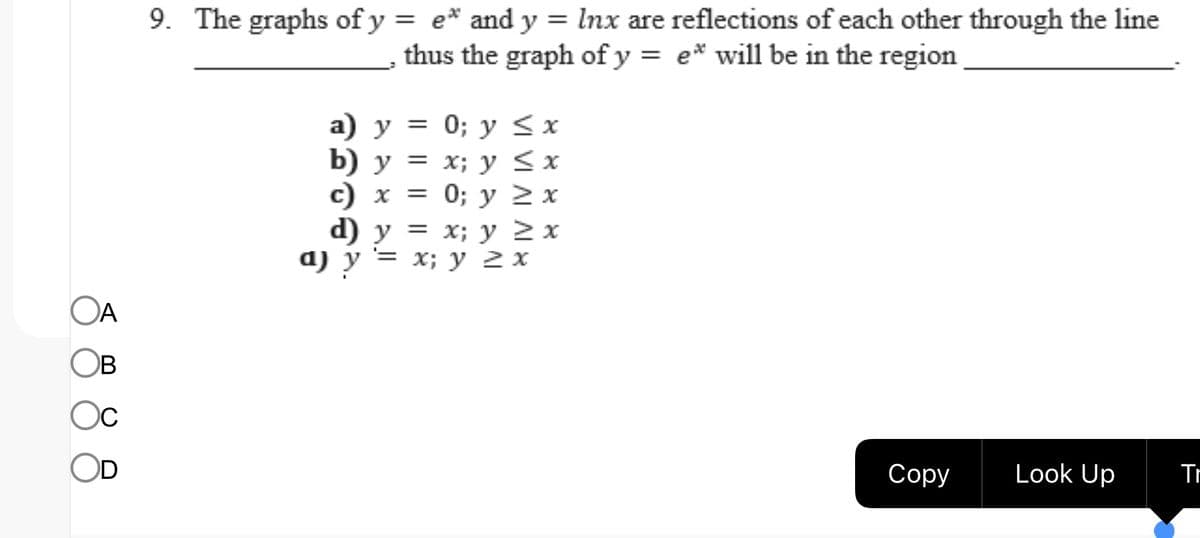 OA
B
Ос
9. The graphs of y = e* and y = lnx are reflections of each other through the line
thus the graph of y = e* will be in the region
a) y =
b) y =
c) x =
d) y
y
a) y = x; y 2 x
0; y
x; y
0; y
≤ x
≤ x
≥ x
= x; y 2 x
Copy
Look Up
Tr