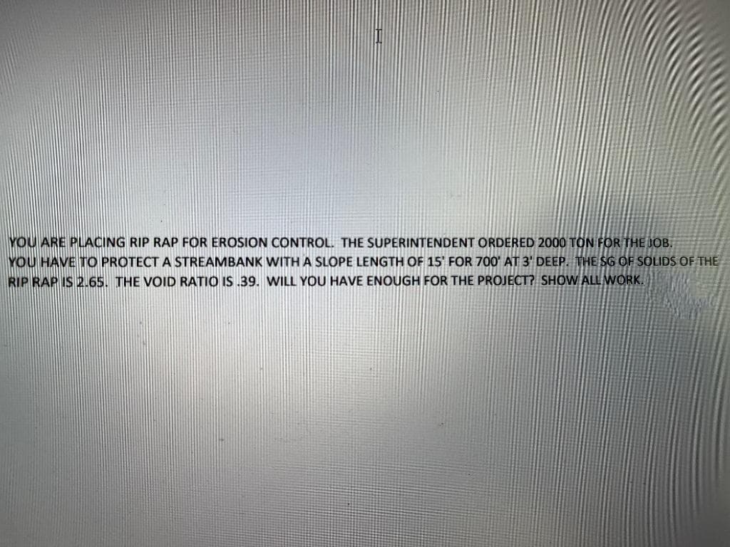 YOU ARE PLACING RIP RAP FOR EROSION CONTROL. THE SUPERINTENDENT ORDERED 2000 TỒN FOR THE JOB.
YOU HAVE TO PROTECT A STREAMBANK WITH A SLOPE LENGTH OF 15' FOR 700' AT 3' DEEP. THE SG OF SOLIDS OF THE
RIP RAP IS 2.65. THE VOID RATIO IS .39. WILL YOU HAVE ENOUGH FOR THE PROJECT? SHOW ALL WORK.
