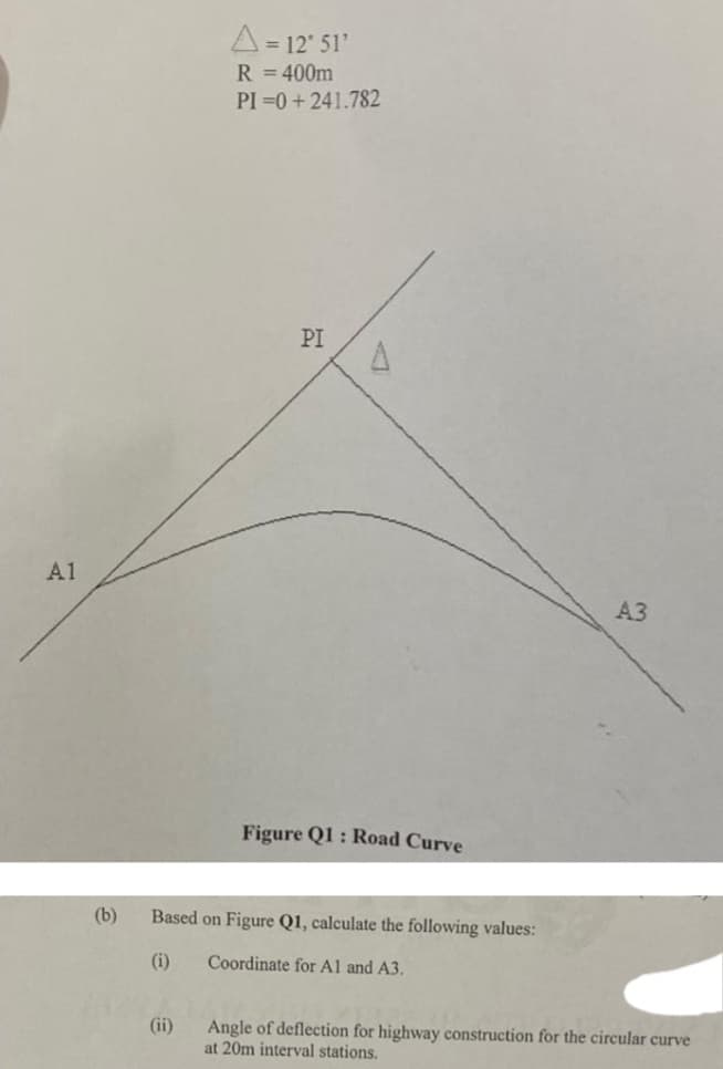 = 12' 51'
R = 400m
PI =0+241.782
PI
A1
A3
Figure Q1 : Road Curve
(b)
Based on Figure Q1, calculate the following values:
(i)
Coordinate for Al and A3.
(ii)
Angle of deflection for highway construction for the circular curve
at 20m interval stations.
